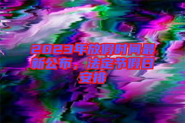 2023年放假時間最新公布，法定節(jié)假日安排