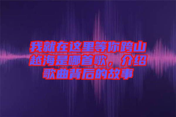 我就在這里等你跨山越海是哪首歌，介紹歌曲背后的故事