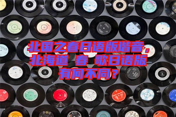 北國之春日語版諧音，北海道の春の歌日語版有何不同？