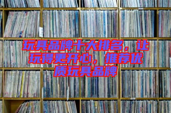 玩具品牌十大排名，讓玩得更開(kāi)心，推薦優(yōu)質(zhì)玩具品牌