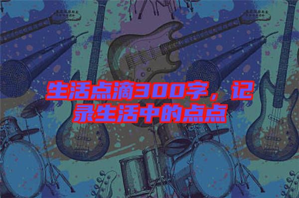 生活點滴300字，記錄生活中的點點
