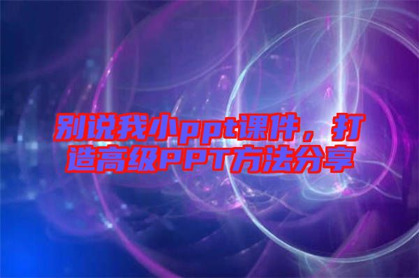 別說我小ppt課件，打造高級PPT方法分享