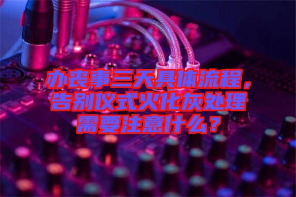 辦喪事三天具體流程，告別儀式火化灰處理需要注意什么？