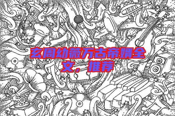 玄周幼薇萬古帝婿全文，推薦