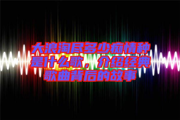 大浪淘盡多少癡情種是什么歌，介紹經(jīng)典歌曲背后的故事
