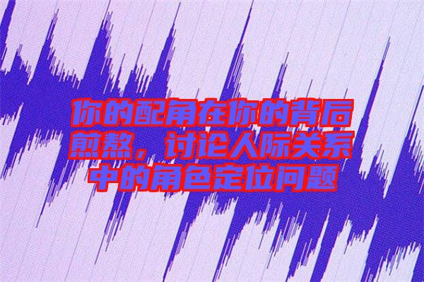 你的配角在你的背后煎熬，討論人際關系中的角色定位問題
