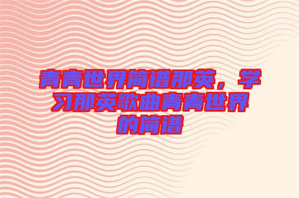 青青世界簡譜那英，學(xué)習(xí)那英歌曲青青世界的簡譜