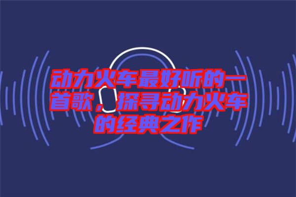 動(dòng)力火車(chē)最好聽(tīng)的一首歌，探尋動(dòng)力火車(chē)的經(jīng)典之作