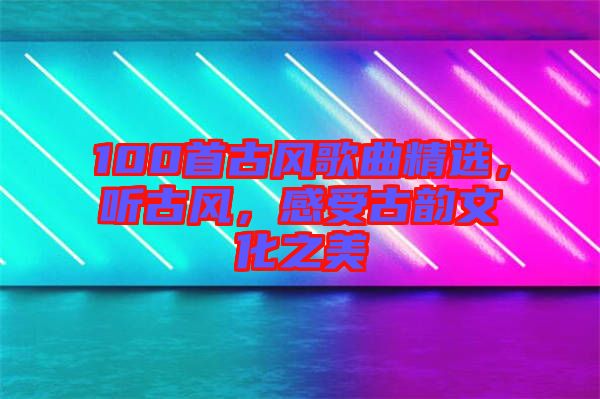 100首古風(fēng)歌曲精選，聽古風(fēng)，感受古韻文化之美