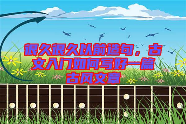 很久很久以前造句，古文入門如何寫好一篇古風(fēng)文章
