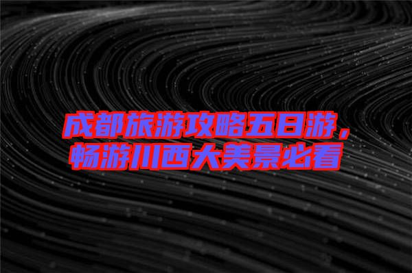 成都旅游攻略五日游，暢游川西大美景必看