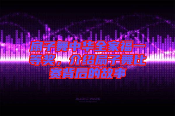 扇子舞中華全家福一等獎，介紹扇子舞比賽背后的故事