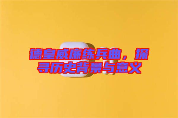 德皇威廉練兵曲，探尋歷史背景與意義