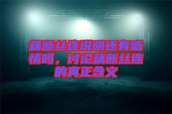 藕斷絲連說明還有感情嗎，討論藕斷絲連的真正含義