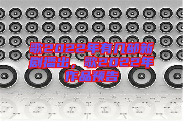 歌2022年有幾部新劇播出，歌2022年作品預告