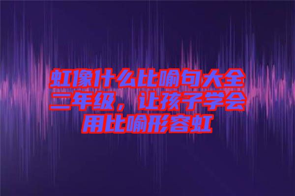 虹像什么比喻句大全二年級，讓孩子學(xué)會用比喻形容虹