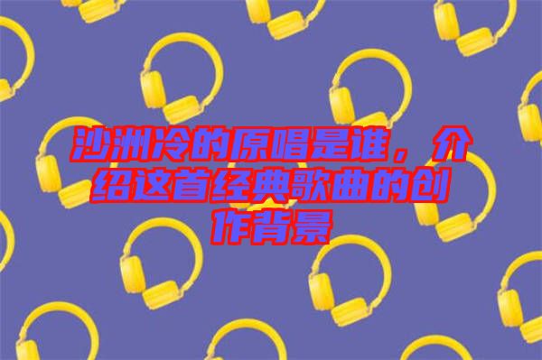 沙洲冷的原唱是誰，介紹這首經(jīng)典歌曲的創(chuàng)作背景
