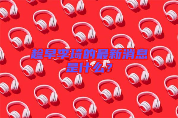 趁早李琦的最新消息是什么？