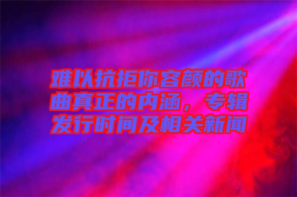 難以抗拒你容顏的歌曲真正的內(nèi)涵，專輯發(fā)行時間及相關(guān)新聞
