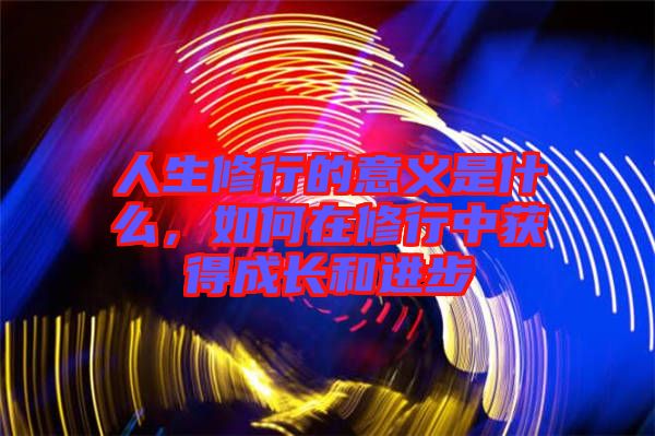 人生修行的意義是什么，如何在修行中獲得成長(zhǎng)和進(jìn)步