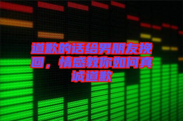 道歉的話給男朋友挽回，情感教你如何真誠道歉