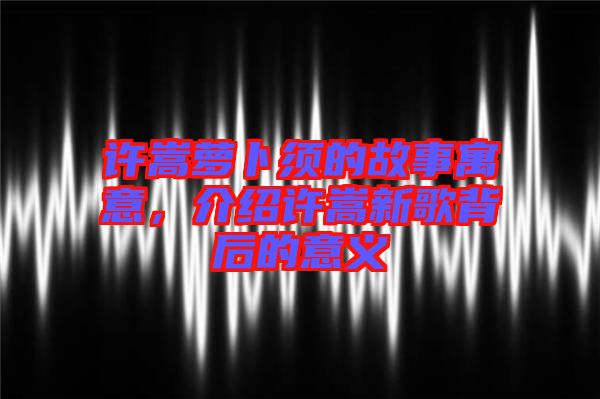 許嵩蘿卜須的故事寓意，介紹許嵩新歌背后的意義