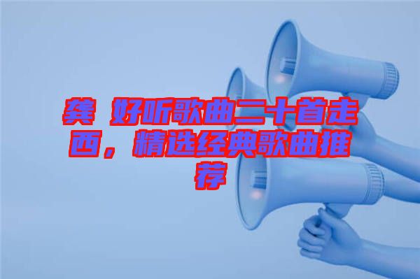 龔玥好聽歌曲二十首走西，精選經(jīng)典歌曲推薦