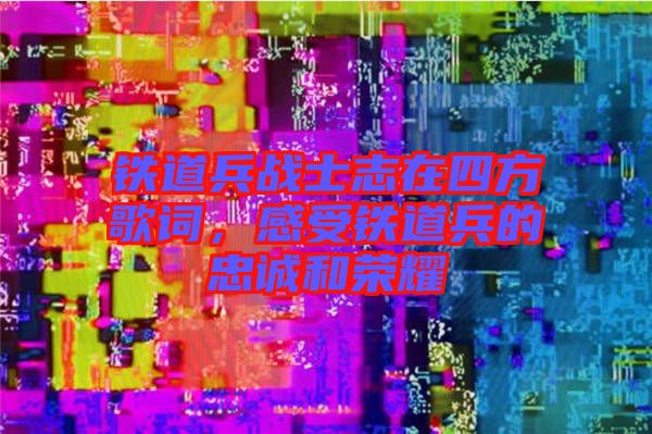 鐵道兵戰(zhàn)士志在四方歌詞，感受鐵道兵的忠誠和榮耀