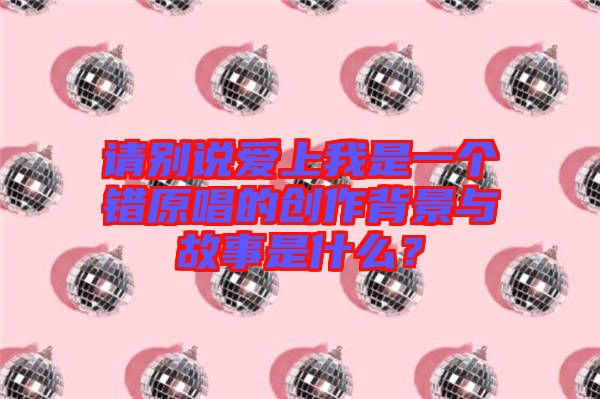 請別說愛上我是一個錯原唱的創(chuàng)作背景與故事是什么？