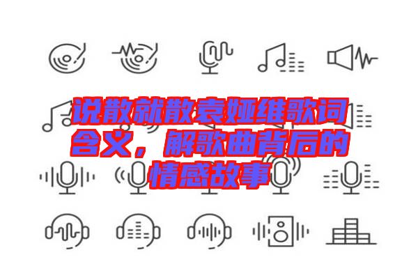 說散就散袁婭維歌詞含義，解歌曲背后的情感故事