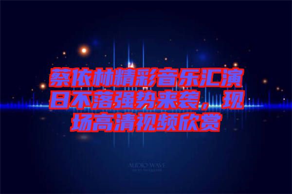 蔡依林精彩音樂匯演日不落強(qiáng)勢來襲，現(xiàn)場高清視頻欣賞