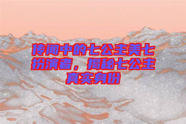 傳聞中的七公主美七扮演者，揭秘七公主真實身份