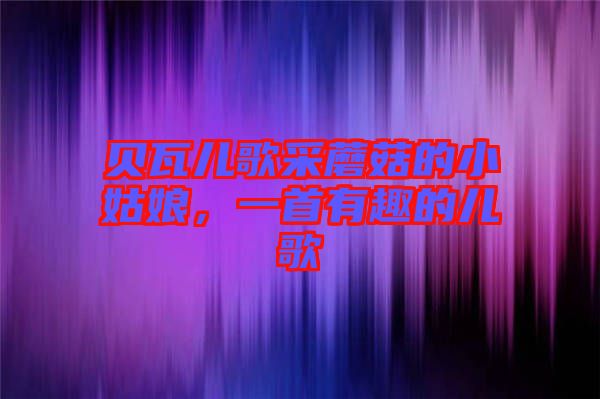 貝瓦兒歌采蘑菇的小姑娘，一首有趣的兒歌