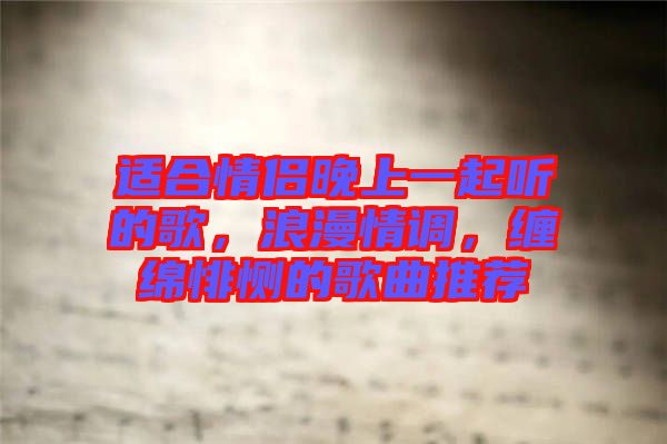 適合情侶晚上一起聽的歌，浪漫情調，纏綿悱惻的歌曲推薦