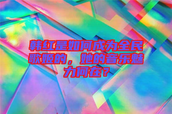 韓紅是如何成為全民歌姬的，她的音樂魅力何在？