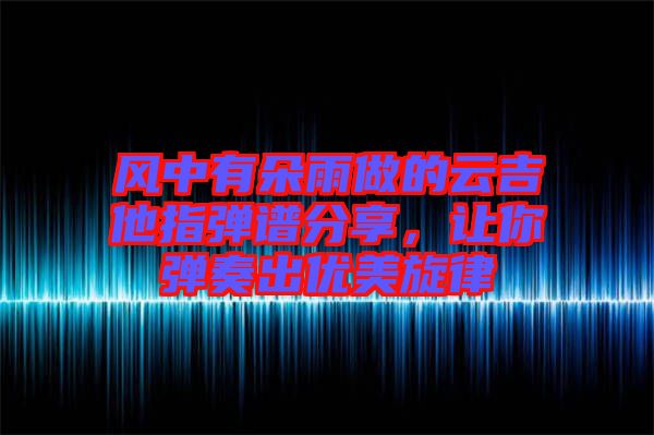 風中有朵雨做的云吉他指彈譜分享，讓你彈奏出優(yōu)美旋律