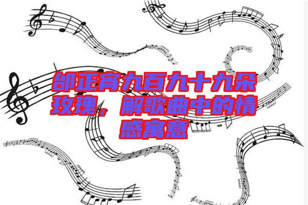 邰正宵九百九十九朵玫瑰，解歌曲中的情感寓意