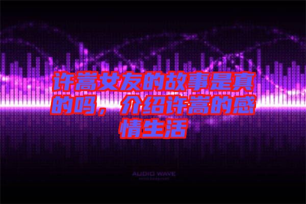 許嵩女友的故事是真的嗎，介紹許嵩的感情生活