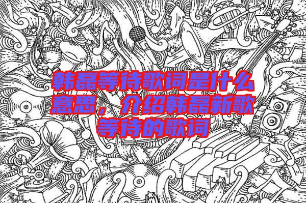 韓磊等待歌詞是什么意思，介紹韓磊新歌等待的歌詞