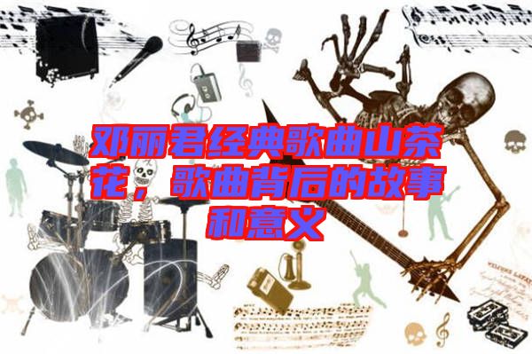 鄧麗君經(jīng)典歌曲山茶花，歌曲背后的故事和意義