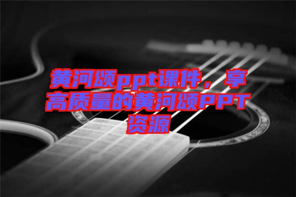 黃河頌ppt課件，享高質(zhì)量的黃河頌PPT資源