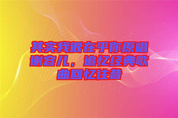 其實我很在乎你原唱謝容兒，追憶經(jīng)典歌曲回憶往昔
