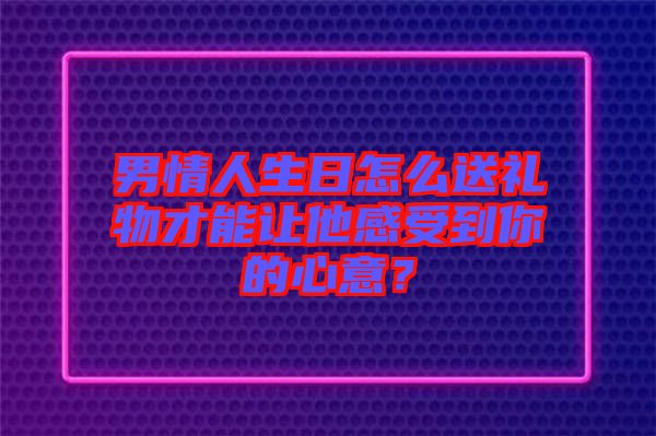 男情人生日怎么送禮物才能讓他感受到你的心意？