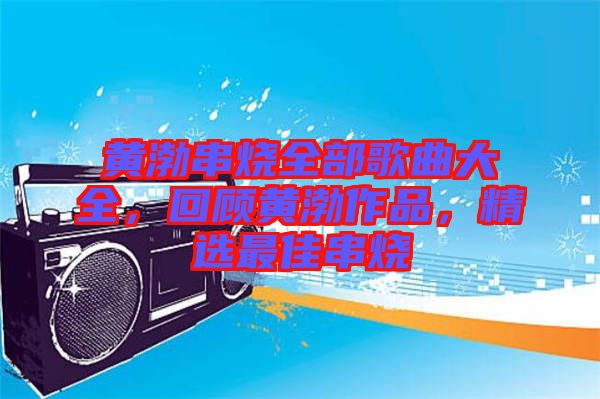 黃渤串燒全部歌曲大全，回顧黃渤作品，精選最佳串燒