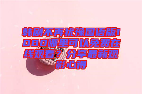 韓劇不再猶豫國語版1080哪里可以免費(fèi)在線觀看？分享最新觀影心得