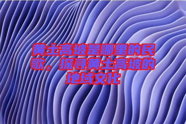 黃土高坡是哪里的民歌，探尋黃土高坡的地域文化