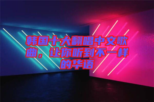 韓國十大翻唱中文歌曲，讓你聽到不一樣的華語