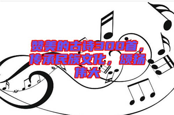 贊美的古詩(shī)300首，傳承民族文化，頌揚(yáng)偉大