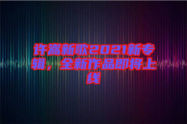 許嵩新歌2021新專輯，全新作品即將上線
