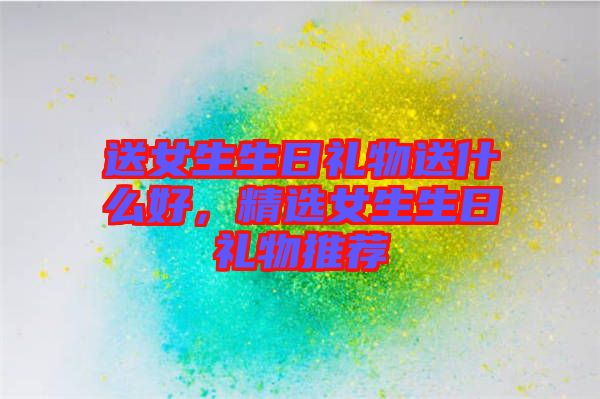 送女生生日禮物送什么好，精選女生生日禮物推薦